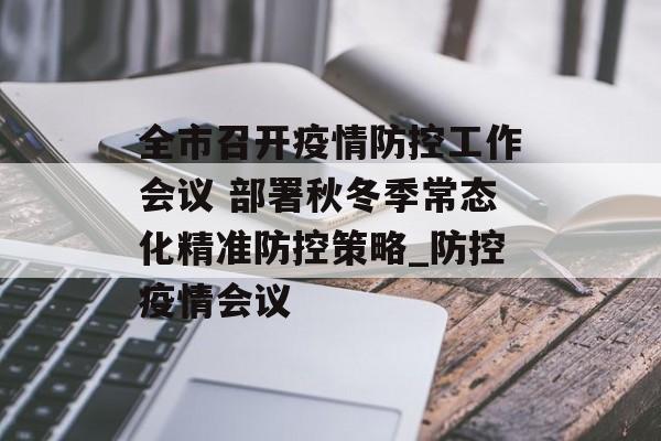 全市召开疫情防控工作会议 部署秋冬季常态化精准防控策略_防控疫情会议